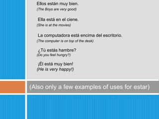 (Also only a few examples of uses for estar)Ellosestánmuybien.(The Boys are very good) Ella estáen el ciene.(She is at the movies) La computadoraestáencima del escritorio.(The computer is on top of the desk) ¿Túestáshambre?	(Do you feel hungry?)¡Élestámuybien!(He is very happy!)
