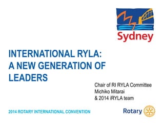 2014 ROTARY INTERNATIONAL CONVENTION
INTERNATIONAL RYLA:
A NEW GENERATION OF
LEADERS
Chair of RI RYLA Committee
Michiko Mitarai
& 2014 iRYLA team
 