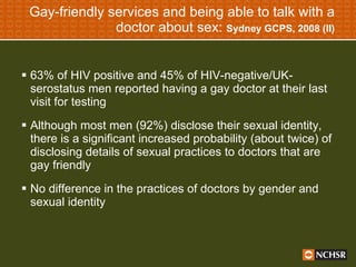 Gay-friendly services and being able to talk with a doctor about sex:  Sydney GCPS, 2008 (II) 63% of HIV positive and 45% of HIV-negative/UK-serostatus men reported having a gay doctor at their last visit for testing Although most men (92%) disclose their sexual identity, there is a significant increased probability (about twice) of disclosing details of sexual practices to doctors that are gay friendly No difference in the practices of doctors by gender and sexual identity 