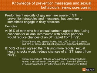 Knowledge of prevention messages and sexual behaviours:  Sydney GCPS, 2008 (II) Predominant majority of gay men are aware of STI prevention strategies and messages, but continue to sometimes engage in risky practices Examples: A: 96% of men who had casual partners agreed that “using condoms for all anal intercourse with causal partners would reduce chances of an STI (apart from HIV)”,  28% of those who agreed indeed had UAIC in past 6 months and 38% of those who did not agree (non-significant difference) B: 58% of men agreed that “Having more regular sexual health checks would reduce chances of an STI (apart from HIV)”,  Similar proportions of those who agreed and disagreed had indeed a sexual health check-up in past 12 months (69% and 71%) nor was there any difference in the frequency of testing 