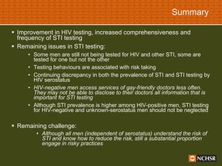 Summary Improvement in HIV testing, increased comprehensiveness and frequency of STI testing  Remaining issues in STI testing: Some men are still not being tested for HIV and other STI, some are tested for one but not the other Testing behaviours are associated with risk taking Continuing discrepancy in both the prevalence of STI and STI testing by HIV serostatus  HIV-negative men access services of gay-friendly doctors less often. They may not be able to disclose to their doctors all information that is important for STI testing Although STI prevalence is higher among HIV-positive men, STI testing for HIV-negative and unknown-serostatus men should not be neglected Remaining challenge: Although all men (independent of serostatus) understand the risk of STI and know how to reduce the risk, still a substantial proportion engage in risky practices   