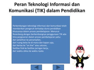 Peran Teknologi Informasi dan
Komunikasi (TIK) dalam Pendidikan
Perkembangan teknologi informasi dan komunikasi telah
memberikan pengaruh terhadap dunia pendidikan
khususnya dalam proses pembelajaran. Menurut
Rosenberg,dengan berkembangnya penggunaan TIK ada
lima pergeseran dalam proses pembelajaran yaitu:
dari pelatihan ke penampilan,
dari ruang kelas ke di mana dan kapan saja,
dari kertas ke "on line" atau saluran,
fasilitas fisik ke fasilitas jaringan kerja,
dari waktu siklus ke waktu nyata.
 
