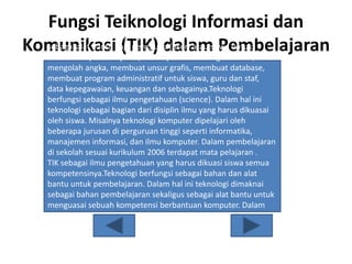 Fungsi Teiknologi Informasi dan
Komunikasi (TIK) dalam Pembelajaran
Teknologi berfungsi sebagai alat, dalam hal ini TIK digunakan
sebagai alat bantu bagi pengguna (user) atau siswa untuk
membantu pembelajaran, misalnya dalam mengolah kata,
mengolah angka, membuat unsur grafis, membuat database,
membuat program administratif untuk siswa, guru dan staf,
data kepegawaian, keuangan dan sebagainya.Teknologi
berfungsi sebagai ilmu pengetahuan (science). Dalam hal ini
teknologi sebagai bagian dari disiplin ilmu yang harus dikuasai
oleh siswa. Misalnya teknologi komputer dipelajari oleh
beberapa jurusan di perguruan tinggi seperti informatika,
manajemen informasi, dan ilmu komputer. Dalam pembelajaran
di sekolah sesuai kurikulum 2006 terdapat mata pelajaran .
TIK sebagai ilmu pengetahuan yang harus dikuasi siswa semua
kompetensinya.Teknologi berfungsi sebagai bahan dan alat
bantu untuk pembelajaran. Dalam hal ini teknologi dimaknai
sebagai bahan pembelajaran sekaligus sebagai alat bantu untuk
menguasai sebuah kompetensi berbantuan komputer. Dalam
hal ini komputer telah diprogram sedemikian rupa sehingga
siswa dibimbing secara bertahap dengan menggunakan prinsip
pembelajaran tuntas untuk menguasai kompetensi.
 