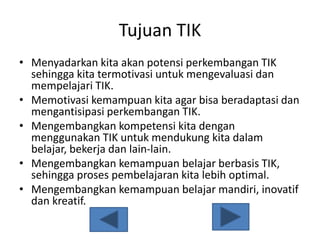 Tujuan TIK
• Menyadarkan kita akan potensi perkembangan TIK
sehingga kita termotivasi untuk mengevaluasi dan
mempelajari TIK.
• Memotivasi kemampuan kita agar bisa beradaptasi dan
mengantisipasi perkembangan TIK.
• Mengembangkan kompetensi kita dengan
menggunakan TIK untuk mendukung kita dalam
belajar, bekerja dan lain-lain.
• Mengembangkan kemampuan belajar berbasis TIK,
sehingga proses pembelajaran kita lebih optimal.
• Mengembangkan kemampuan belajar mandiri, inovatif
dan kreatif.
 
