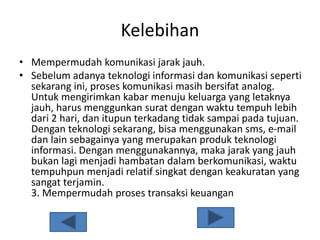 Kelebihan
• Mempermudah komunikasi jarak jauh.
• Sebelum adanya teknologi informasi dan komunikasi seperti
sekarang ini, proses komunikasi masih bersifat analog.
Untuk mengirimkan kabar menuju keluarga yang letaknya
jauh, harus menggunkan surat dengan waktu tempuh lebih
dari 2 hari, dan itupun terkadang tidak sampai pada tujuan.
Dengan teknologi sekarang, bisa menggunakan sms, e-mail
dan lain sebagainya yang merupakan produk teknologi
informasi. Dengan menggunakannya, maka jarak yang jauh
bukan lagi menjadi hambatan dalam berkomunikasi, waktu
tempuhpun menjadi relatif singkat dengan keakuratan yang
sangat terjamin.
3. Mempermudah proses transaksi keuangan
 