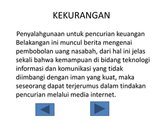 KEKURANGAN
Penyalahgunaan untuk pencurian keuangan
Belakangan ini muncul berita mengenai
pembobolan uang nasabah, dari hal ini jelas
sekali bahwa kemampuan di bidang teknologi
informasi dan komunikasi yang tidak
diimbangi dengan iman yang kuat, maka
seseorang dapat terjerumus dalam tindakan
pencurian melalui media internet.
 