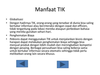 Manfaat TIK
• Globalisasi
• Dengan hadirnya TIK, orang-orang yang tersebar di dunia bisa saling
bertukar informasi atau berinteraksi dengan cepat dan effisien,
tidak tergantung pada lokasi mereka ataupun perbedaan bahasa
yang mereka gunakan sehari-hari.
• Penghematan Biaya
• Pebisnis dapat menggunakan TIK untuk menjalankan bisnis dengan
harapan dapat melakukan penghematan biaya sehingga bisa
menjual produk dengan lebih mudah dan meningkatkan kompetisi
dengan pesaing. Berbagai perusahaan bisa saling bekerja sama
untuk bertukar informasi secara otomatis sehingga tidak perlu
melibatkan orang lain secara khusus.
 