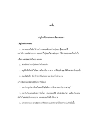 บทที่5
สรุป อภิปรายผลและข้อเสนอแนะ
1.สรุปผลการทดลอง
1.1 การทดลองเป็นที่น่าพึงพอใจของสมาชิกภายในกลุ่มและผู้ทดลองใช้
และได้ทราบผลลัพธ์จากการทดลองใช้สบู่สมุนไพรแต่ละสูตรว่ามีความแตกต่างกันอย่างไร
2.ปัญหาและอุปสรรคในการทดลอง
2.1 สมาชิกภายในกลุ่มมีเวลาว่างไม่ตรงกัน
2.2 สบู่มีสีเข้มขึ้นเมื่อได้รับความร้อนเป็นเวลานาน ทาให้สบู่อาจจะมีสีที่แตกต่างกันออกไป
2.3 สบู่แข็งตัวเร็ว ทาให้เวลาใส่พิมพ์สบู่อาจจะมีลายที่ไม่สวยงาม
3. ข้อเสนอแนะและแนวทางในการพัฒนา
3.1 การนาสมุนไพร พืช หรือดอกไม้ชนิดอื่นๆมาเป็นส่วนผสมในการทาสบู่
3.2 การนาส่วนผสมหรือสารชนิดอื่นๆ เช่นกรดผลไม้ หรือวิตามินต่างๆ มาเป็นส่วนผสม
เพื่อให้ได้ผลลัพธ์ที่หลากหลาย และตรงจุดกับที่ผู้ใช้ต้องการ
3.3 นาผลการทดลองมาปรับปรุงแก้ไขจากแบบสอบถามที่เพื่อนประเมินให้ดียิ่งขึ้น
 