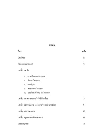 สารบัญ
เรื่อง หน้า
บทคัดย่อ ก
กิตติกรรมประกาศ ข
บทที่ 1 บทนา 1
1.1 ความเป็นมาของโครงงาน
1.2 วัตถุของโครงงาน
1.3 สมมติฐาน
1.4 ขอบเขตของโครงงาน
1.5 ประโยชน์ที่ได้รับ จากโครงงาน
บทที่ 2 เอกสารและงานวิจัยที่เกี่ยวข้อง 3
บทที่ 3 วิธีดาเนินงานโครงงาน/วิธีดาเนินการวิจัย 7
บทที่ 4 ผลการทดลอง 12
บทที่ 5 สรุปผลและข้อเสนอแนะ 15
บรรณานุกรม 16
 