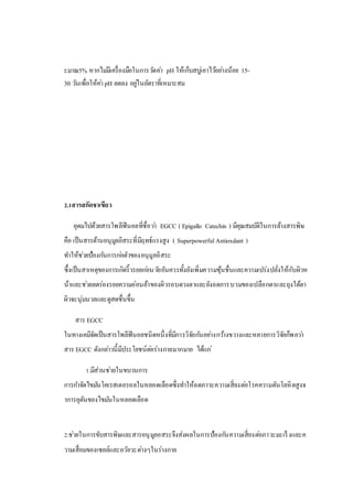 ะมาณ5% หากไม่มีเครื่องมือในการวัดค่า pH ให้เก็บสบู่เอาไว้อย่างน้อย 15-
30 วันเพื่อให้ค่า pH ลดลง อยู่ในอัตราที่เหมาะสม
2.1สารสกัดชาเขียว
อุดมไปด้วยสารโพลีฟินอลที่ชื่อว่า EGCC ( Epigallo Catechin ) มีคุณสมบัติในการล้างสารพิษ
คือ เป็นสารต้านอนุมูลอิสระที่มีฤทธ์แรงสูง ( Superpowerful Antioxdant )
ทาให้ช่วยป้องกันการก่อตัวของอนุมูลอิสระ
ซึ้งเป็นสาเหตุของการเกิดริ้วรอยก่อนวัยอันควรทั้งยังเพิ่มความชุ้นชื่นและความเปร่งปลั่งให้กับผิวห
น้าและช่วยลดร่องรอยความอ่อนล้าของผิวรอบดวงตาและยังลดการบวมของเปลือกตาและถุงใต้ตา
ผิวจะนุ่มนวลและดูสดชื่นขึ้น
สาร EGCC
ในทางเคมีจัดเป็นสารโพลีฟินอลชนิดหนึ่งที่มีการวิจัยกันอย่างกว้างขวางและหลายการวิจัยก็พอว่า
สาร EGCC ดังกล่าวนี้มีประโยชน์ต่อร่างกายมากมาย ได้แก่
1.มีส่วนช่วยในขบวนการ
การกาจัดไขมันโคเรสเตอรอลในหลอดเลือดซึ่งทาให้ลดภาวะความเสี่ยงต่อโรคความดันโลหิตสูงจ
าการอุตันของไขมันในหลอดเลือด
2.ช่วยในการขับสารพิษและสารอนุมูลอสระจึงส่งผลในการป้องกันความเสี่ยงต่อภาวะมะเร็งและค
วามเสื่อมของเซลล์และอวัยวะต่างๆในร่างกาย
 