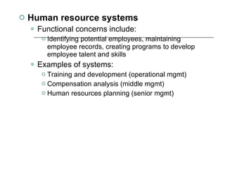 Human resource systems Functional concerns include:  Identifying potential employees, maintaining employee records, creating programs to develop employee talent and skills Examples of systems:  Training and development (operational mgmt) Compensation analysis (middle mgmt) Human resources planning (senior mgmt) 