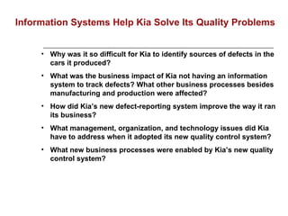 Why was it so difficult for Kia to identify sources of defects in the cars it produced?   What was the business impact of Kia not having an information system to track defects? What other business processes besides manufacturing and production were affected? How did Kia’s new defect-reporting system improve the way it ran its business? What management, organization, and technology issues did Kia have to address when it adopted its new quality control system? What new business processes were enabled by Kia’s new quality control system? Information Systems Help Kia Solve Its Quality Problems 