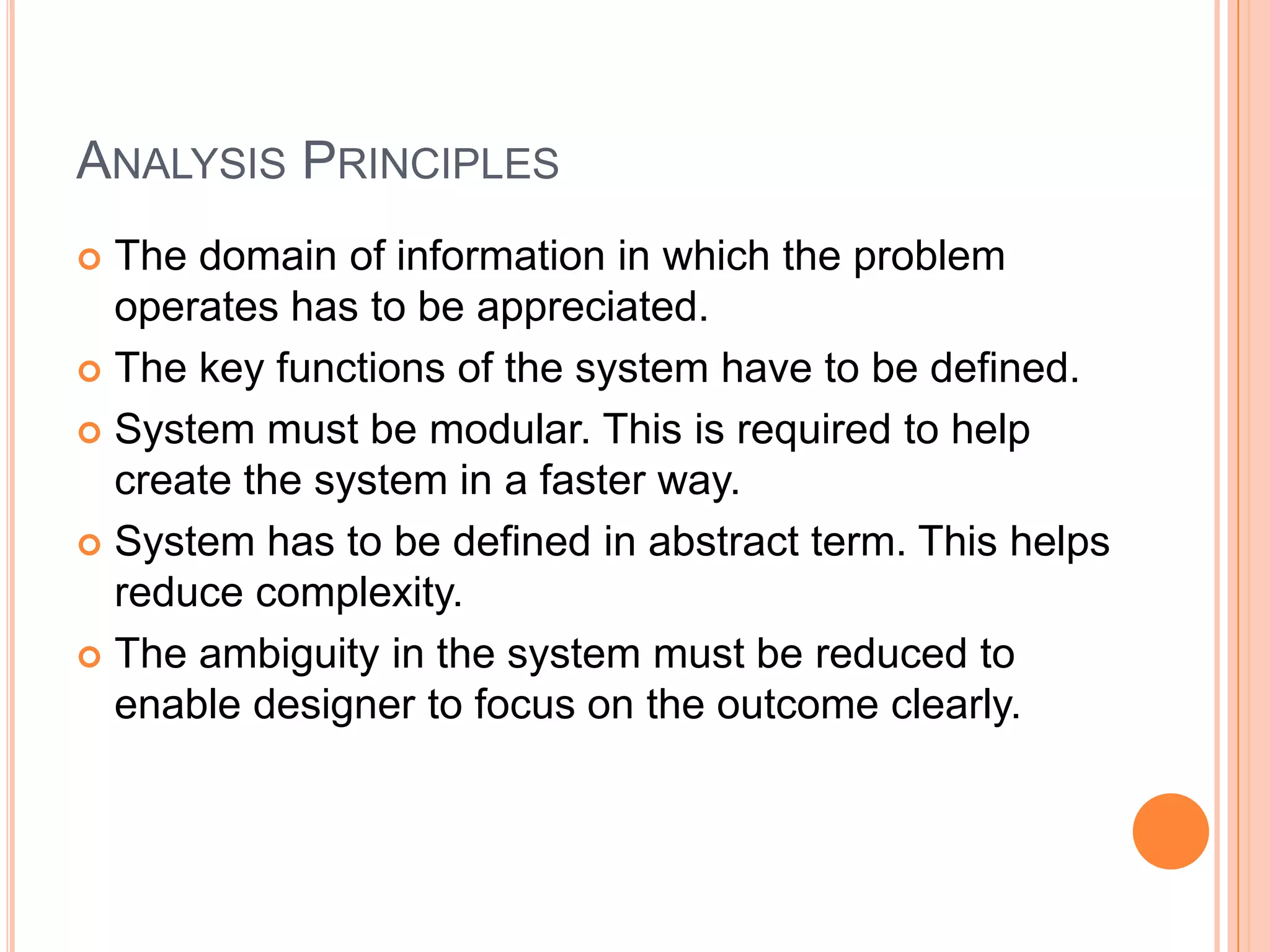 Analysis PrinciplesThe domain of information in which the problem operates has to be appreciated.The key functions of the system have to be defined.System must be modular. This is required to help create the system in a faster way.System has to be defined in abstract term. This helps reduce complexity.The ambiguity in the system must be reduced to enable designer to focus on the outcome clearly.