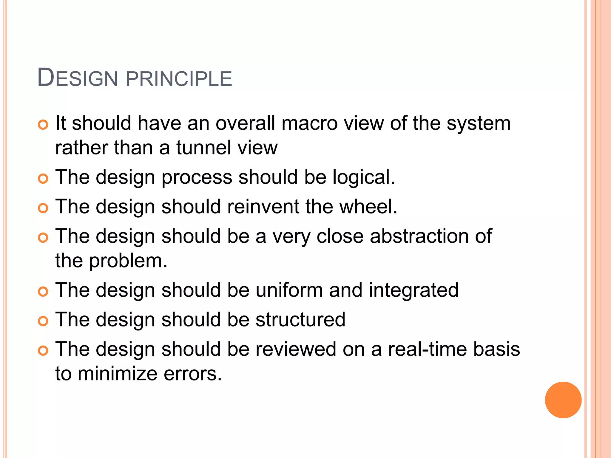 Design principleIt should have an overall macro view of the system rather than a tunnel viewThe design process should be logical.The design should reinvent the wheel.The design should be a very close abstraction of the problem.The design should be uniform and integratedThe design should be structuredThe design should be reviewed on a real-time basis to minimize errors.