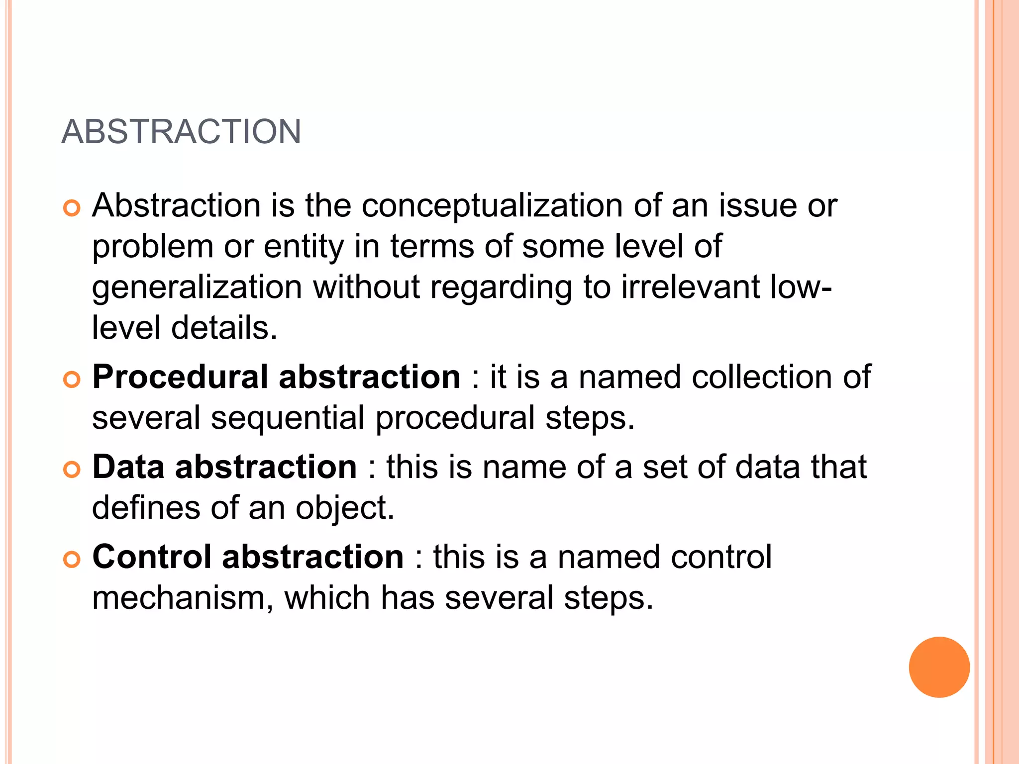 abstractionAbstraction is the conceptualization of an issue or problem or entity in terms of some level of generalization without regarding to irrelevant low-level details.Procedural abstraction : it is a named collection of several sequential procedural steps.Data abstraction : this is name of a set of data that defines of an object.Control abstraction : this is a named control mechanism, which has several steps.