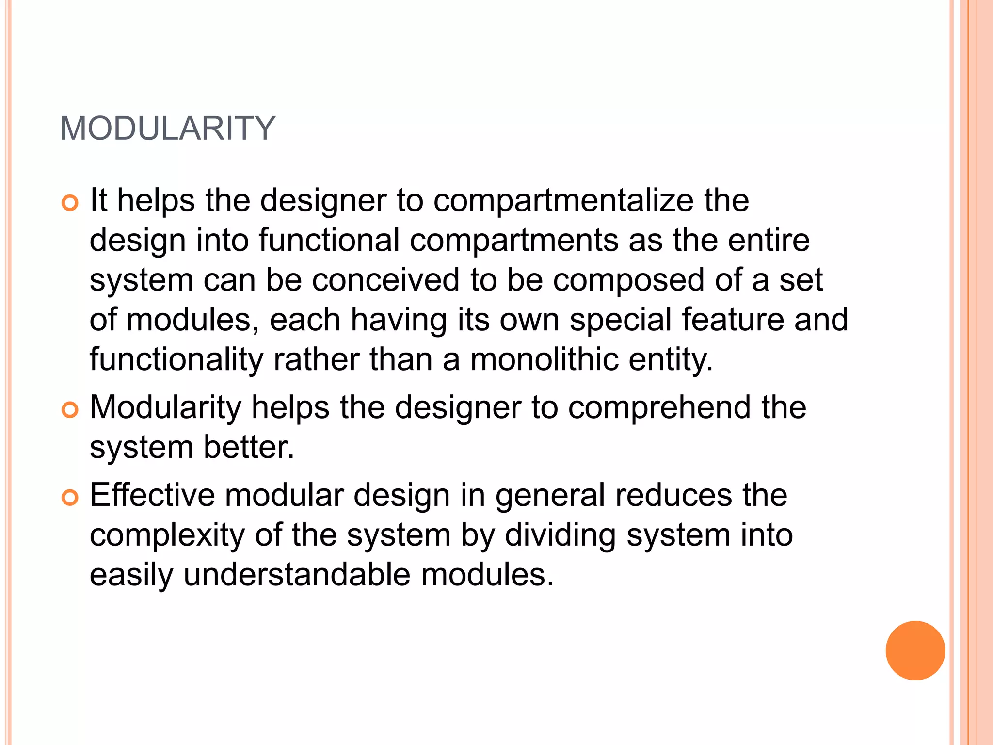 modularityIt helps the designer to compartmentalize the design into functional compartments as the entire system can be conceived to be composed of a set of modules, each having its own special feature and functionality rather than a monolithic entity.Modularity helps the designer to comprehend the system better.Effective modular design in general reduces the complexity of the system by dividing system into easily understandable modules.