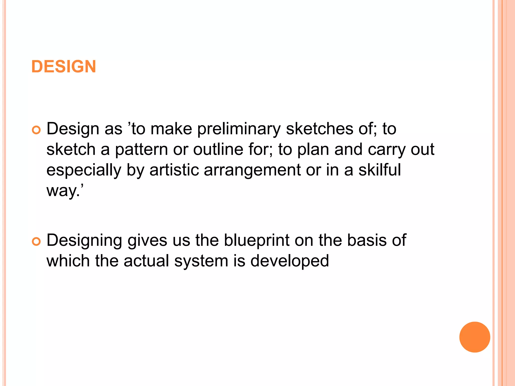 designDesign as ’to make preliminary sketches of; to sketch a pattern or outline for; to plan and carry out especially by artistic arrangement or in a skilful way.’Designing gives us the blueprint on the basis of which the actual system is developed 
