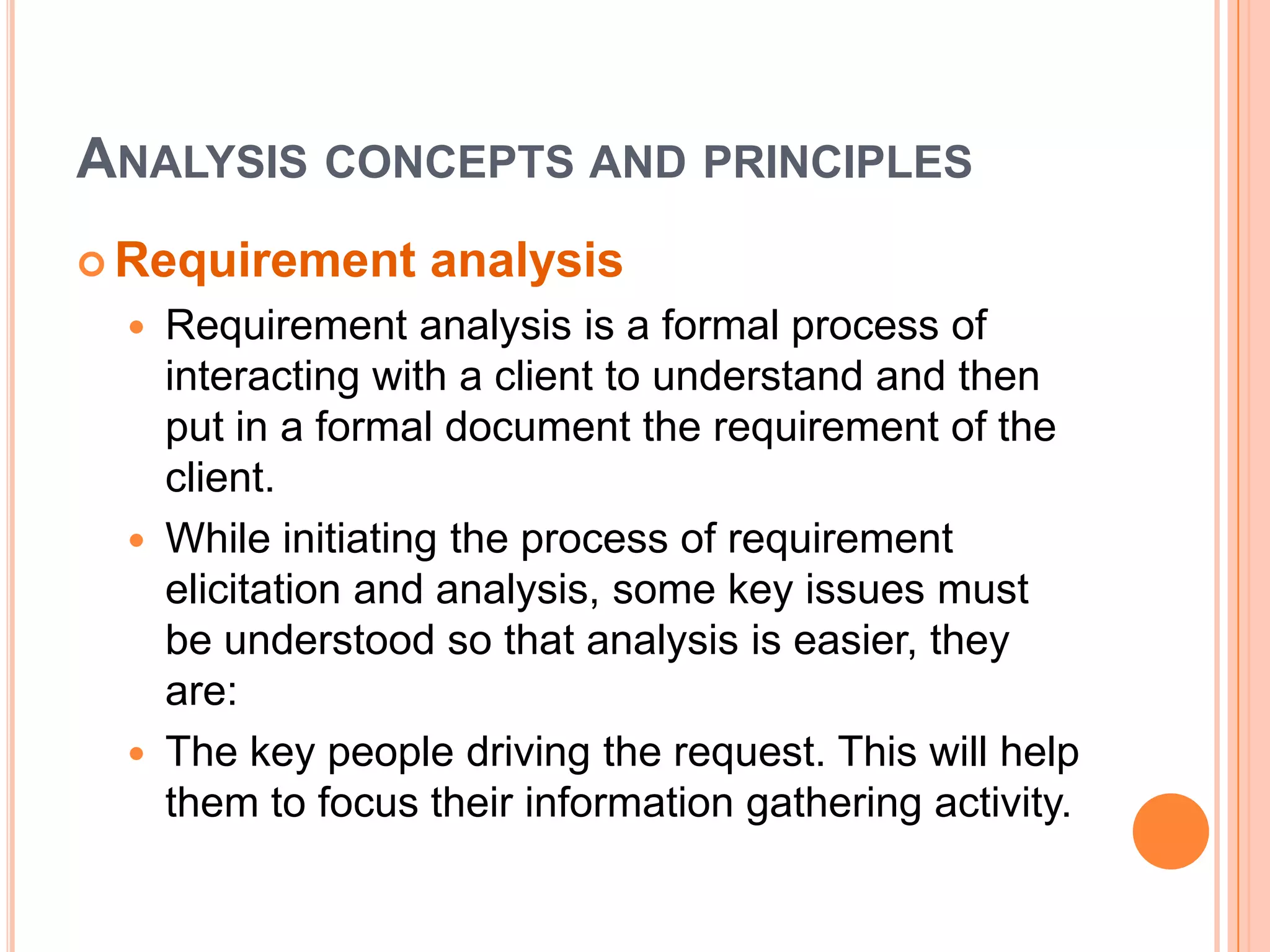 Analysis concepts and principlesRequirement analysisRequirement analysis is a formal process of interacting with a client to understand and then put in a formal document the requirement of the client.While initiating the process of requirement elicitation and analysis, some key issues must be understood so that analysis is easier, they are:The key people driving the request. This will help them to focus their information gathering activity.