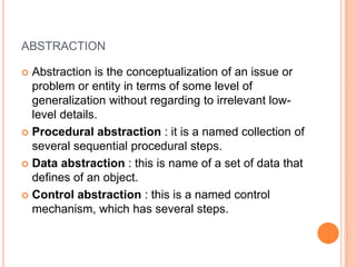 abstraction,[object Object],Abstraction is the conceptualization of an issue or problem or entity in terms of some level of generalization without regarding to irrelevant low-level details.,[object Object],Procedural abstraction : it is a named collection of several sequential procedural steps.,[object Object],Data abstraction : this is name of a set of data that defines of an object.,[object Object],Control abstraction : this is a named control mechanism, which has several steps.,[object Object]