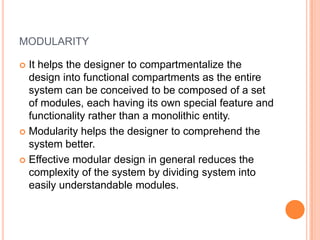 modularity,[object Object],It helps the designer to compartmentalize the design into functional compartments as the entire system can be conceived to be composed of a set of modules, each having its own special feature and functionality rather than a monolithic entity.,[object Object],Modularity helps the designer to comprehend the system better.,[object Object],Effective modular design in general reduces the complexity of the system by dividing system into easily understandable modules.,[object Object]