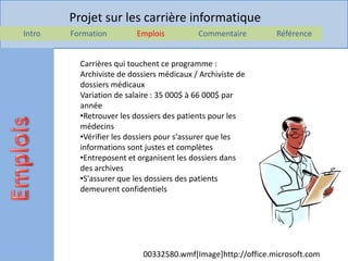 Projet sur les carrière informatique
Intro   Formation         Emplois          Commentaire       Référence


          Carrières qui touchent ce programme :
          Archiviste de dossiers médicaux / Archiviste de
          dossiers médicaux
          Variation de salaire : 35 000$ à 66 000$ par
          année
          •Retrouver les dossiers des patients pour les
          médecins
          •Vérifier les dossiers pour s'assurer que les
          informations sont justes et complètes
          •Entreposent et organisent les dossiers dans
          des archives
          •S'assurer que les dossiers des patients
          demeurent confidentiels




                           00332580.wmf[Image]http://office.microsoft.com
 