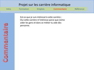 Projet sur les carrière informatique
Intro   Formation         Emplois           Commentaire    Référence


         Est-ce que je suis intéressé à cette carrière :
         Oui cette carrière m’intéresse parce que j’aime
         aider les gens et dans ce métier tu aide des
         personne.
 