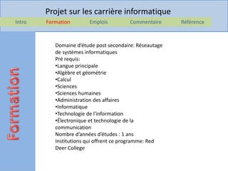 Projet sur les carrière informatique
Intro   Formation       Emplois         Commentaire      Référence



           Domaine d’étude post secondaire: Réseautage
           de systèmes informatiques
           Pré requis:
           •Langue principale
           •Algèbre et géométrie
           •Calcul
           •Sciences
           •Sciences humaines
           •Administration des affaires
           •Informatique
           •Technologie de l'information
           •Électronique et technologie de la
           communication
           Nombre d’années d’études : 1 ans
           Institutions qui offrent ce programme: Red
           Deer College
 