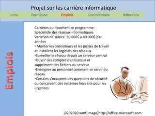 Projet sur les carrière informatique
Intro   Formation         Emplois           Commentaire        Référence


         Carrières qui touchent ce programme:
         Spécialiste des réseaux informatiques
         Variation de salaire :30 000$ à 80 000$ par
         années
         • Monter les ordinateurs et les postes de travail
         et installent les logiciels des réseaux
         •Surveiller le réseau depuis un serveur central
         •Ouvrir des comptes d'utilisateur et
         suppriment des fichiers du serveur
         •Enseigner au personnel comment se servir du
         réseau
         •Certains s'occupent des questions de sécurité
         ou conçoivent des systèmes hors site pour les
         urgences




                            j0292020.wmf[Image]http://office.microsoft.com
 