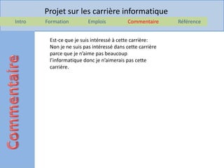 Projet sur les carrière informatique
Intro   Formation         Emplois           Commentaire     Référence


         Est-ce que je suis intéressé à cette carrière:
         Non je ne suis pas intéressé dans cette carrière
         parce que je n’aime pas beaucoup
         l’informatique donc je n’aimerais pas cette
         carrière.
 