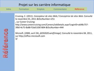 Projet sur les carrière informatique
Intro      Formation          Emplois           Commentaire           Référence

        Cruising, C. (2011). Concepteur de sites Web / Conceptrice de sites Web. Consulté
        le novembre 01, 2011-&OccNumber=251
        , sur Career Cruising:
        http://www.careercruising.com/Careers/JobDetails.aspx?LoginID=a648c757-
        3fb0-4c75-8a88-f1bd11067d04-&OccNumber=444

        Microsft. (2000, avril 24). j0292020.wmf[Image]. Consulté le novembre 04, 2011,
        sur http://office.microsoft.com
        3/
 