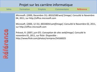 Projet sur les carrière informatique
Intro      Formation          Emplois           Commentaire            Référence

        Microsoft. (2000, Decembre 31). 00332580.wmf [Image]. Consulté le Novembre
        04, 2011, sur http://office.microsoft.com

        Microsoft. (2000, 12 31). 00334054.wmf[Image]. Consulté le Novembre 02, 2011,
        sur http://office.microsoft.com

        Prévost, R. (2007, juin 07). Conception de sites web[Image]. Consulté le
        novembre 01, 2011, sur flickr: Disponible :
        http://www.flickr.com/photos/remiprev/54166025
 