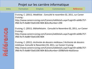 Projet sur les carrière informatique
Intro      Formation          Emplois           Commentaire            Référence

        Cruising, C. (2011). Modéliste . Consulté le novembre 02, 2011, sur Career
        Cruising :
        http://www.careercruising.com/Careers/JobDetails.aspx?LoginID=a648c757-
        3fb0-4c75-8a88-f1bd11067d04-&OccNumber=290

        Cruising, C. (2011). Bibliothécaire . Consulté le Novembre 02, 2011, sur Career
        Cruising :
        http://www.careercruising.com/Careers/JobDetails.aspx?LoginID=a648c757-
        3fb0-4c75-8a88-f1bd11067d04

        Cruising, C. (2011). Archiviste de dossiers médicaux / Archiviste de dossiers
        médicaux. Consulté le Novembre 03, 2011, sur Career Cruising:
        http://www.careercruising.com/Careers/JobDetails.aspx?LoginID=a648c757-
        3fb0-4c75-8a88-f1bd11067d04-&OccNumber=209&field=AtaGlance
 