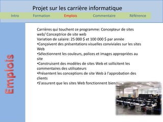 Projet sur les carrière informatique
Intro   Formation         Emplois           Commentaire            Référence


          Carrières qui touchent ce programme: Concepteur de sites
          web/ Conceptrice de site web
          Variation de salaire: 25 000 $ et 100 000 $ par année
          •Conçoivent des présentations visuelles conviviales sur les sites
          Web
          •Sélectionnent les couleurs, polices et images appropriées au
          site
          •Construisent des modèles de sites Web et sollicitent les
          commentaires des utilisateurs
          •Présentent les conceptions de site Web à l'approbation des
          clients
          •S'assurent que les sites Web fonctionnent bien.
 