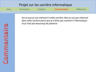 Projet sur les carrière informatique
Intro   Formation          Emplois           Commentaire             Référence


          Est-ce que je suis intéressé à cette carrière: Non je suis pas intéressé
          dans cette carrière parce que je n’aime pas vraiment l’informatique
          et je n’est pas beaucoup de patience
 