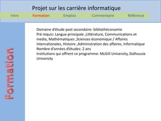 Projet sur les carrière informatique
Intro   Formation         Emplois           Commentaire            Référence


          Domaine d’étude post secondaire: bibliothéconomie
          Pré requis: Langue principale ,Littérature, Communications et
          media, Mathématiques ,Sciences économique / Affaires
          internationales, Histoire ,Administration des affaires, Informatique
          Nombre d’années d’études: 2 ans
          Institutions qui offrent ce programme: McGill University, Dalhousie
          University
 