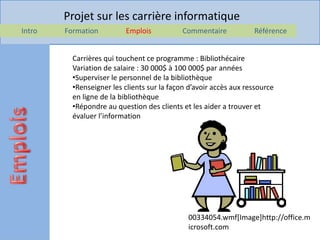 Projet sur les carrière informatique
Intro   Formation         Emplois            Commentaire           Référence


          Carrières qui touchent ce programme : Bibliothécaire
          Variation de salaire : 30 000$ à 100 000$ par années
          •Superviser le personnel de la bibliothèque
          •Renseigner les clients sur la façon d’avoir accès aux ressource
          en ligne de la bibliothèque
          •Répondre au question des clients et les aider a trouver et
          évaluer l’information




                                              00334054.wmf[Image]http://office.m
                                              icrosoft.com
 