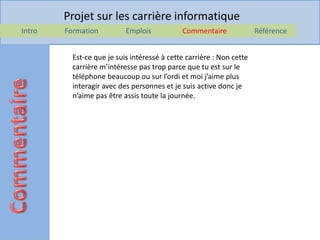Projet sur les carrière informatique
Intro   Formation          Emplois           Commentaire              Référence


          Est-ce que je suis intéressé à cette carrière : Non cette
          carrière m’intéresse pas trop parce que tu est sur le
          téléphone beaucoup ou sur l’ordi et moi j’aime plus
          interagir avec des personnes et je suis active donc je
          n’aime pas être assis toute la journée.
 