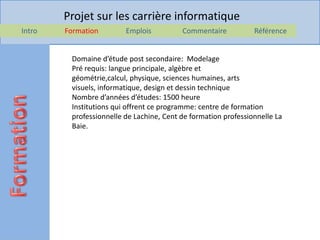 Projet sur les carrière informatique
Intro   Formation        Emplois          Commentaire           Référence


         Domaine d’étude post secondaire: Modelage
         Pré requis: langue principale, algèbre et
         géométrie,calcul, physique, sciences humaines, arts
         visuels, informatique, design et dessin technique
         Nombre d’années d’études: 1500 heure
         Institutions qui offrent ce programme: centre de formation
         professionnelle de Lachine, Cent de formation professionnelle La
         Baie.
 