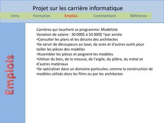 Projet sur les carrière informatique
Intro   Formation        Emplois          Commentaire           Référence


         Carrières qui touchent ce programme: Modéliste
         Variation de salaire : 30 000$ à 50 000$ ^par année
         •Consulter les plans et les dessins des architectes
         •Se servir de découpeurs au laser, de scies et d'autres outils pour
         tailler les pièces des modèles
         •Assembler les pièces et peignent les modèles
         •Utiliser du bois, de la mousse, de l'argile, du plâtre, du métal et
         d'autres matériaux
         •Se spécialiser dans un domaine particulier, comme la construction de
         modèles utilisés dans les films ou par les architectes
 