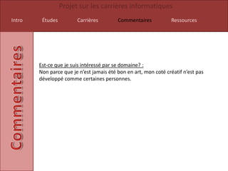 Projet sur les carrières informatiques
Intro    Études         Carrières         Commentaires           Ressources




        Est-ce que je suis intéressé par se domaine? :
        Non parce que je n’est jamais été bon en art, mon coté créatif n’est pas
        développé comme certaines personnes.
 