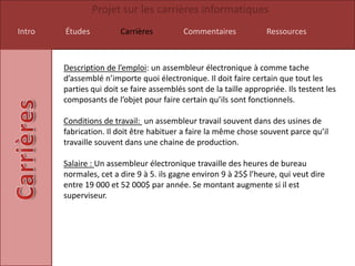 Projet sur les carrières informatiques
Intro   Études          Carrières          Commentaires             Ressources



        Description de l’emploi: un assembleur électronique à comme tache
        d’assemblé n’importe quoi électronique. Il doit faire certain que tout les
        parties qui doit se faire assemblés sont de la taille appropriée. Ils testent les
        composants de l’objet pour faire certain qu’ils sont fonctionnels.

        Conditions de travail: un assembleur travail souvent dans des usines de
        fabrication. Il doit être habituer a faire la même chose souvent parce qu’il
        travaille souvent dans une chaine de production.

        Salaire : Un assembleur électronique travaille des heures de bureau
        normales, cet a dire 9 à 5. ils gagne environ 9 à 25$ l’heure, qui veut dire
        entre 19 000 et 52 000$ par année. Se montant augmente si il est
        superviseur.
 