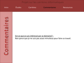 Projet sur les carrières informatiques
Intro   Études          Carrières        Commentaires            Ressources




        Est-ce que je suis intéressé par se domaine? :
        Non parce que je ne suis pas assez minutieux pour faire ce travail.
 
