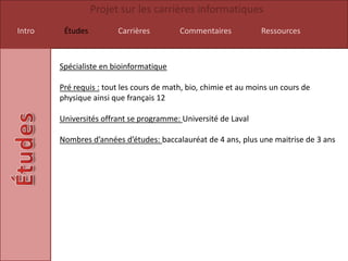 Projet sur les carrières informatiques
Intro    Études         Carrières         Commentaires           Ressources



        Spécialiste en bioinformatique

        Pré requis : tout les cours de math, bio, chimie et au moins un cours de
        physique ainsi que français 12

        Universités offrant se programme: Université de Laval

        Nombres d’années d’études: baccalauréat de 4 ans, plus une maitrise de 3 ans
 