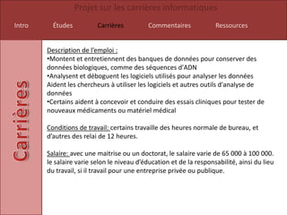 Projet sur les carrières informatiques
Intro     Études          Carrières          Commentaires            Ressources


        Description de l’emploi :
        •Montent et entretiennent des banques de données pour conserver des
        données biologiques, comme des séquences d'ADN
        •Analysent et déboguent les logiciels utilisés pour analyser les données
        Aident les chercheurs à utiliser les logiciels et autres outils d'analyse de
        données
        •Certains aident à concevoir et conduire des essais cliniques pour tester de
        nouveaux médicaments ou matériel médical

        Conditions de travail: certains travaille des heures normale de bureau, et
        d’autres des relai de 12 heures.

        Salaire: avec une maitrise ou un doctorat, le salaire varie de 65 000 à 100 000.
        le salaire varie selon le niveau d’éducation et de la responsabilité, ainsi du lieu
        du travail, si il travail pour une entreprise privée ou publique.
 