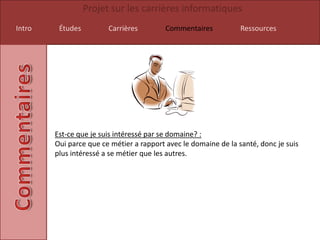 Projet sur les carrières informatiques
Intro    Études         Carrières         Commentaires           Ressources




        Est-ce que je suis intéressé par se domaine? :
        Oui parce que ce métier a rapport avec le domaine de la santé, donc je suis
        plus intéressé a se métier que les autres.
 