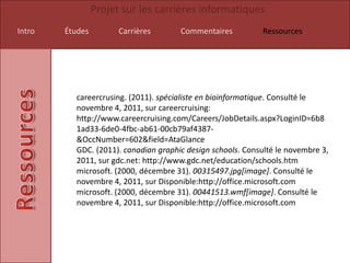Projet sur les carrières informatiques
Intro   Études         Carrières      Commentaires           Ressources




          careercrusing. (2011). spécialiste en bioinformatique. Consulté le
          novembre 4, 2011, sur careercruising:
          http://www.careercruising.com/Careers/JobDetails.aspx?LoginID=6b8
          1ad33-6de0-4fbc-ab61-00cb79af4387-
          &OccNumber=602&field=AtaGlance
          GDC. (2011). canadian graphic design schools. Consulté le novembre 3,
          2011, sur gdc.net: http://www.gdc.net/education/schools.htm
          microsoft. (2000, décembre 31). 00315497.jpg[image]. Consulté le
          novembre 4, 2011, sur Disponible:http://office.microsoft.com
          microsoft. (2000, décembre 31). 00441513.wmf[image]. Consulté le
          novembre 4, 2011, sur Disponible:http://office.microsoft.com
 