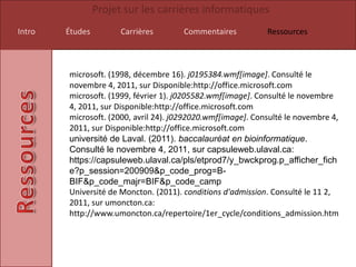 Projet sur les carrières informatiques
Intro   Études         Carrières       Commentaires          Ressources



        microsoft. (1998, décembre 16). j0195384.wmf[image]. Consulté le
        novembre 4, 2011, sur Disponible:http://office.microsoft.com
        microsoft. (1999, février 1). j0205582.wmf[image]. Consulté le novembre
        4, 2011, sur Disponible:http://office.microsoft.com
        microsoft. (2000, avril 24). j0292020.wmf[image]. Consulté le novembre 4,
        2011, sur Disponible:http://office.microsoft.com
        université de Laval. (2011). baccalauréat en bioinformatique.
        Consulté le novembre 4, 2011, sur capsuleweb.ulaval.ca:
        https://capsuleweb.ulaval.ca/pls/etprod7/y_bwckprog.p_afficher_fich
        e?p_session=200909&p_code_prog=B-
        BIF&p_code_majr=BIF&p_code_camp
        Université de Moncton. (2011). conditions d'admission. Consulté le 11 2,
        2011, sur umoncton.ca:
        http://www.umoncton.ca/repertoire/1er_cycle/conditions_admission.htm
 
