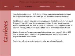 Projet sur les carrières informatiques
Intro    Études          Carrières         Commentaires             Ressources



        Description de l’emplois : ils écrivent, testent, développent et entretiennent
        des programmes logiciels ( les codes qui fait les ordinateurs fonctionné )à

        Conditions de travail : les programmeurs peuvent être indépendant, mais aussi
        ils peuvent travaillés pour des grandes entreprises. ils sont souvent assis en
        avant d’un ordinateur, est dans le cas où ils travaillent pour une entreprises, ils
        peuvent être de garde 24 heures sur 24 en cas de problèmes informatiques.

        Salaire : le salaire d’un programmeur informatique varie entre 45 000 et 100
        000. Le niveau d’éducation peut augmenté ta paye, ainsi qu’appartenir ta
        propre société de consultation.

        Entreprises offrant se poste : une entreprise qui crée des logiciels
 