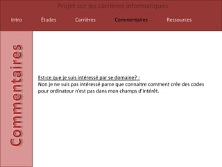 Projet sur les carrières informatiques
Intro    Études         Carrières       Commentaires           Ressources




        Est-ce que je suis intéressé par se domaine? :
        Non je ne suis pas intéressé parce que connaitre comment crée des codes
        pour ordinateur n’est pas dans mon champs d’intérêt.
 