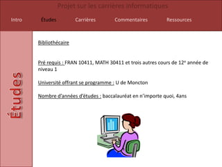 Projet sur les carrières informatiques
Intro    Études          Carrières      Commentaires           Ressources



        Bibliothécaire


        Pré requis : FRAN 10411, MATH 30411 et trois autres cours de 12e année de
        niveau 1

        Université offrant se programme : U de Moncton

        Nombre d’années d’études : baccalauréat en n’importe quoi, 4ans
 